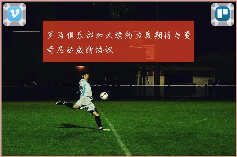 罗马俱乐部加大续约力度期待与曼奇尼达成新协议