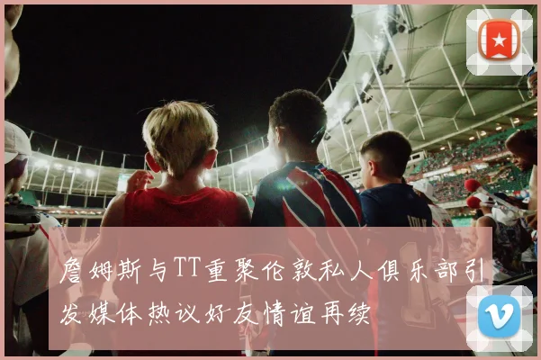 詹姆斯与TT重聚伦敦私人俱乐部引发媒体热议好友情谊再续