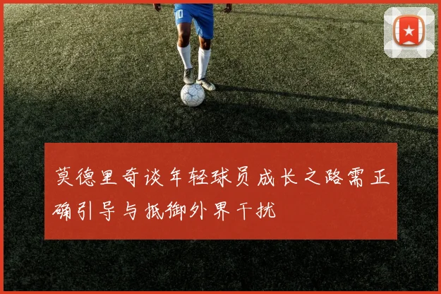 莫德里奇谈年轻球员成长之路需正确引导与抵御外界干扰