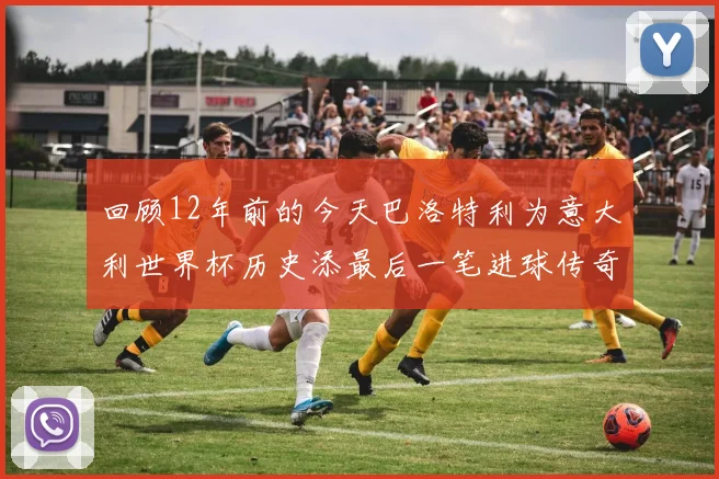 回顾12年前的今天巴洛特利为意大利世界杯历史添最后一笔进球传奇