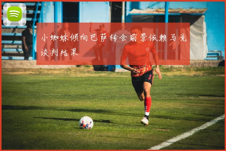 小蜘蛛倾向巴萨转会前景依赖马竞谈判结果