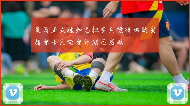 皇马正式通知巴拉多利德将回购安赫尔卡瓦哈尔计划已启动